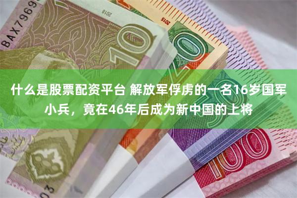 什么是股票配资平台 解放军俘虏的一名16岁国军小兵，竟在46年后成为新中国的上将