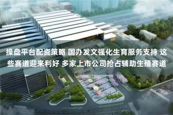 操盘平台配资策略 国办发文强化生育服务支持 这些赛道迎来利好 多家上市公司抢占辅助生殖赛道