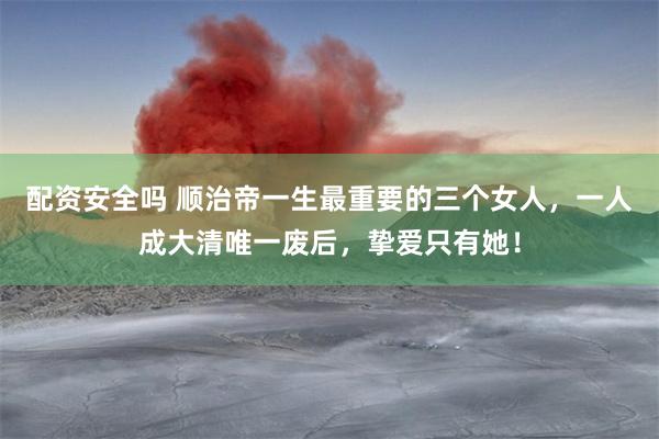 配资安全吗 顺治帝一生最重要的三个女人，一人成大清唯一废后，挚爱只有她！