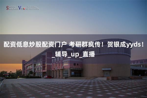 配资低息炒股配资门户 考研群疯传！贺银成yyds！_辅导_up_直播