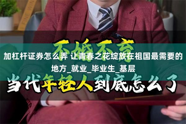 加杠杆证券怎么弄 让青春之花绽放在祖国最需要的地方_就业_毕业生_基层