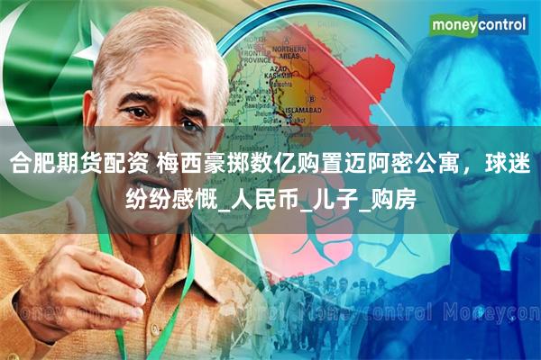 合肥期货配资 梅西豪掷数亿购置迈阿密公寓，球迷纷纷感慨_人民币_儿子_购房