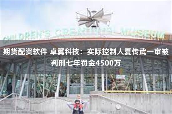 期货配资软件 卓翼科技：实际控制人夏传武一审被判刑七年罚金4500万