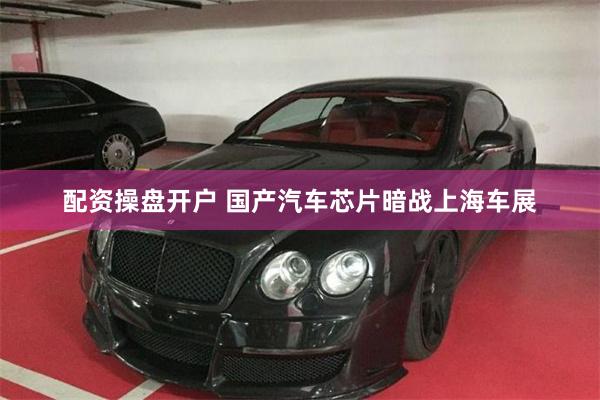 配资操盘开户 国产汽车芯片暗战上海车展