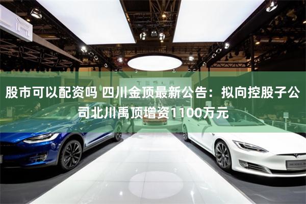 股市可以配资吗 四川金顶最新公告：拟向控股子公司北川禹顶增资1100万元