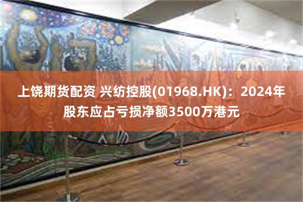 上饶期货配资 兴纺控股(01968.HK)：2024年股东应占亏损净额3500万港元