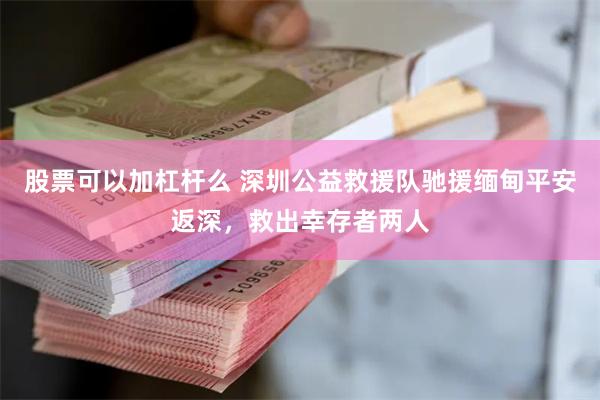 股票可以加杠杆么 深圳公益救援队驰援缅甸平安返深，救出幸存者两人
