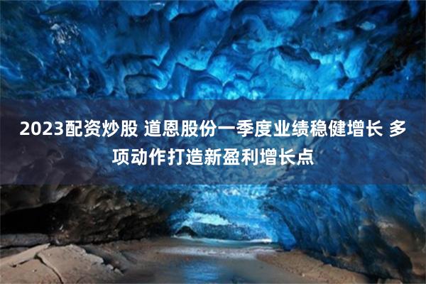 2023配资炒股 道恩股份一季度业绩稳健增长 多项动作打造新盈利增长点