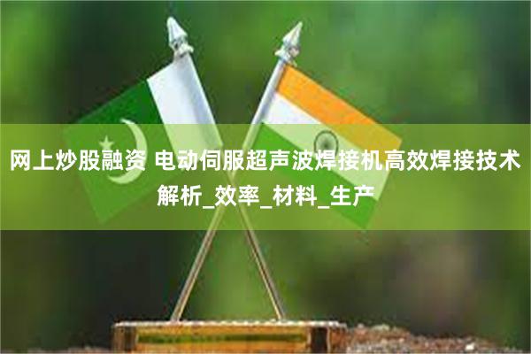 网上炒股融资 电动伺服超声波焊接机高效焊接技术解析_效率_材料_生产