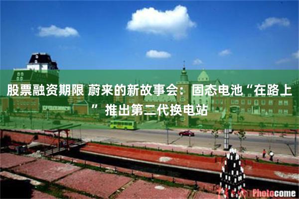 股票融资期限 蔚来的新故事会：固态电池“在路上” 推出第二代换电站