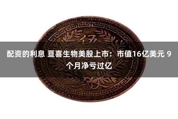 配资的利息 亘喜生物美股上市：市值16亿美元 9个月净亏过亿