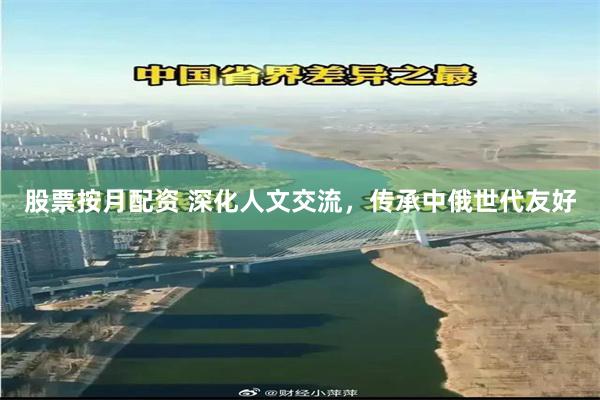 股票按月配资 深化人文交流，传承中俄世代友好