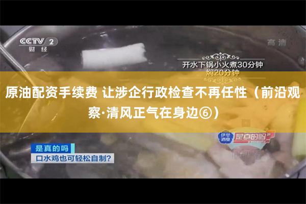 原油配资手续费 让涉企行政检查不再任性（前沿观察·清风正气在身边⑥）