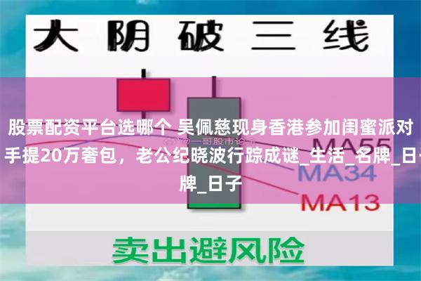 股票配资平台选哪个 吴佩慈现身香港参加闺蜜派对，手提20万奢包，老公纪晓波行踪成谜_生活_名牌_日子