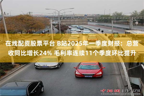 在线配资股票平台 B站2025年一季度财报：总营收同比增长24% 毛利率连续11个季度环比提升