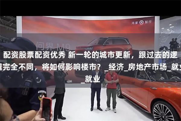 配资股票配资优秀 新一轮的城市更新，跟过去的逻辑完全不同，将如何影响楼市？_经济_房地产市场_就业