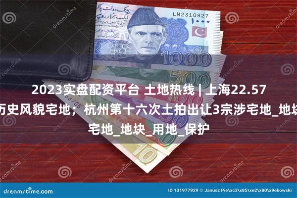 2023实盘配资平台 土地热线 | 上海22.57亿挂牌杨浦历史风貌宅地；杭州第十六次土拍出让3宗涉宅地_地块_用地_保护