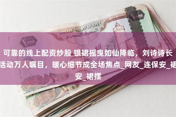可靠的线上配资炒股 银裙摇曳如仙降临，刘诗诗长沙活动万人瞩目，暖心细节成全场焦点_网友_连保安_裙摆