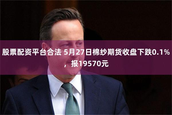 股票配资平台合法 5月27日棉纱期货收盘下跌0.1%，报19570元