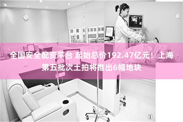 全国安全配资平台 起始总价192.47亿元！上海第五批次土拍将推出6幅地块