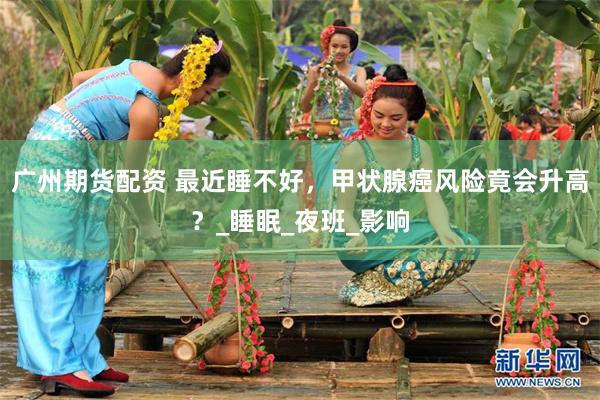 广州期货配资 最近睡不好，甲状腺癌风险竟会升高？_睡眠_夜班_影响