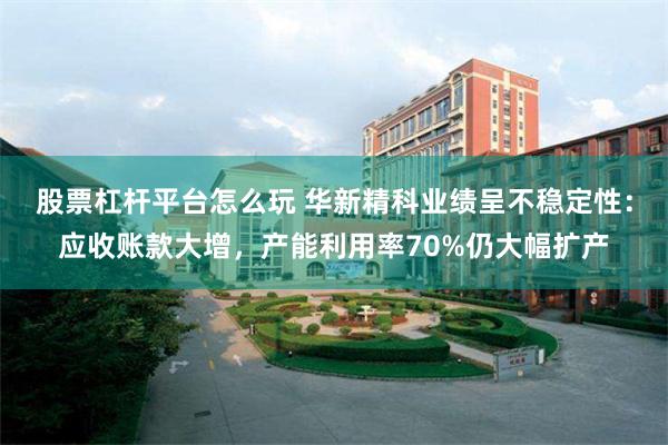 股票杠杆平台怎么玩 华新精科业绩呈不稳定性：应收账款大增，产能利用率70%仍大幅扩产