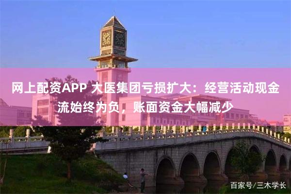 网上配资APP 大医集团亏损扩大：经营活动现金流始终为负，账面资金大幅减少
