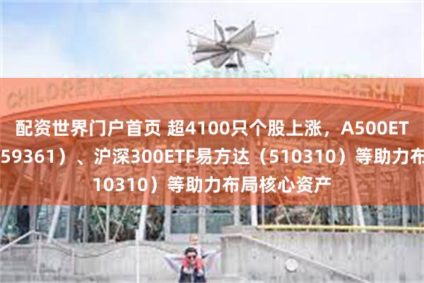 配资世界门户首页 超4100只个股上涨，A500ETF易方达（159361）、沪深300ETF易方达（510310）等助力布局核心资产