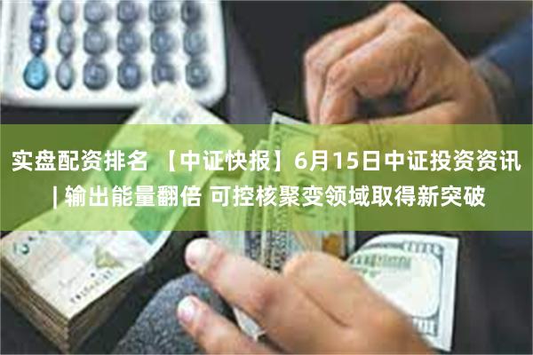 实盘配资排名 【中证快报】6月15日中证投资资讯 | 输出能量翻倍 可控核聚变领域取得新突破