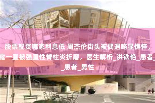 股票配资哪家利息低 周杰伦街头被偶遇略显憔悴，曾透露一直被强直性脊柱炎折磨，医生解析_洪铁艳_患者_男性