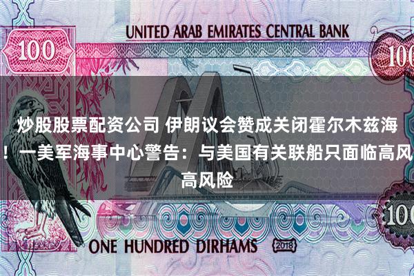 炒股股票配资公司 伊朗议会赞成关闭霍尔木兹海峡！一美军海事中心警告：与美国有关联船只面临高风险
