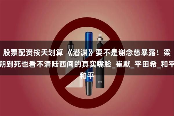 股票配资按天划算 《潜渊》要不是谢念慈暴露！梁朔到死也看不清陆西间的真实嘴脸_崔默_平田希_和平
