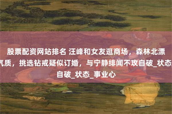 股票配资网站排名 汪峰和女友逛商场，森林北漂亮又有气质，挑选钻戒疑似订婚，与宁静绯闻不攻自破_状态_事业心