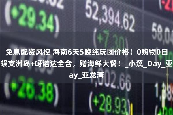 免息配资风控 海南6天5晚纯玩团价格！0购物0自费，蜈支洲岛+呀诺达全含，赠海鲜大餐！_小溪_Day_亚龙湾