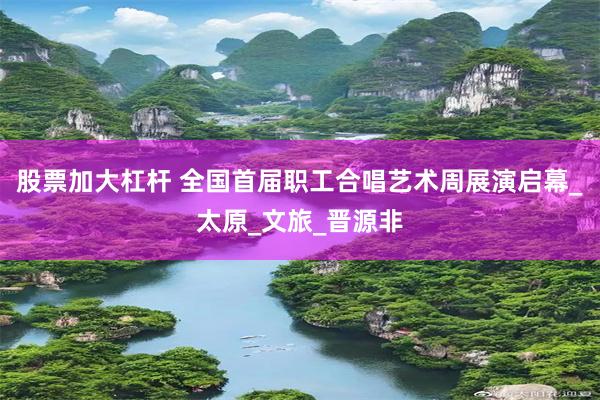 股票加大杠杆 全国首届职工合唱艺术周展演启幕_太原_文旅_晋源非