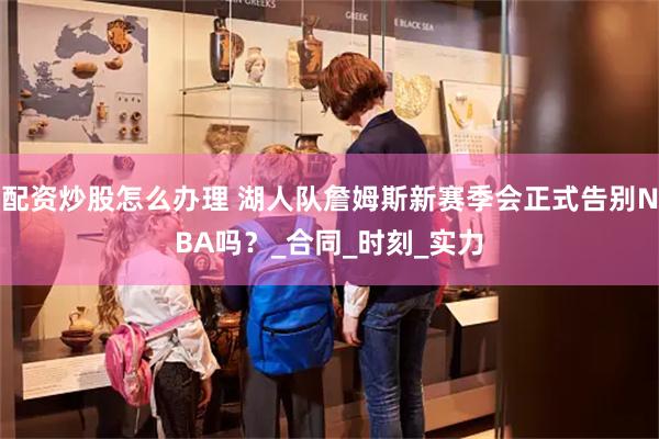 配资炒股怎么办理 湖人队詹姆斯新赛季会正式告别NBA吗？_合同_时刻_实力