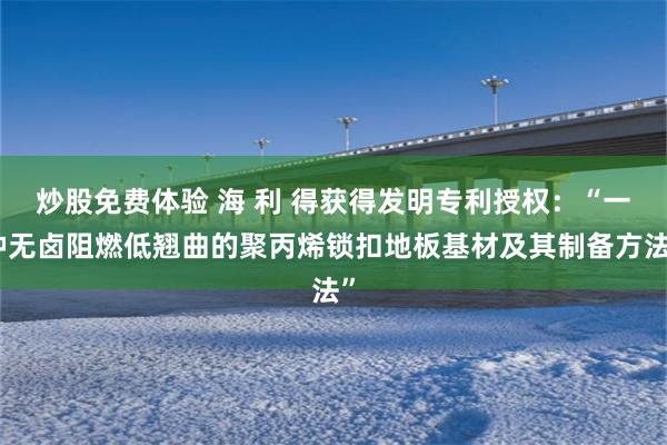 炒股免费体验 海 利 得获得发明专利授权：“一种无卤阻燃低翘曲的聚丙烯锁扣地板基材及其制备方法”