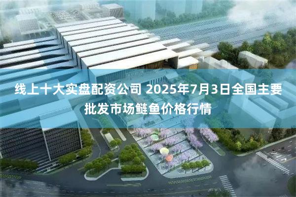 线上十大实盘配资公司 2025年7月3日全国主要批发市场鲢鱼价格行情
