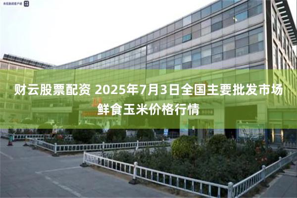财云股票配资 2025年7月3日全国主要批发市场鲜食玉米价格行情