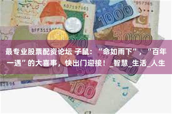 最专业股票配资论坛 子鼠：“命如雨下”，“百年一遇”的大喜事，快出门迎接！_智慧_生活_人生