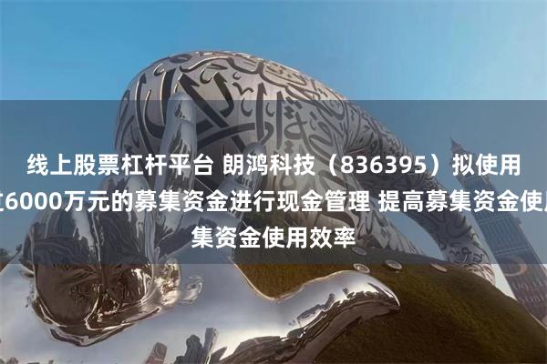 线上股票杠杆平台 朗鸿科技（836395）拟使用不超过6000万元的募集资金进行现金管理 提高募集资金使用效率