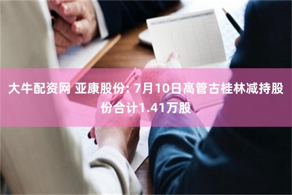 大牛配资网 亚康股份: 7月10日高管古桂林减持股份合计1.41万股