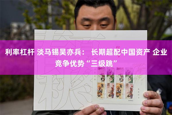 利率杠杆 淡马锡吴亦兵： 长期超配中国资产 企业竞争优势“三级跳”