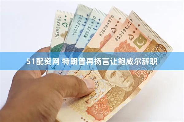51配资网 特朗普再扬言让鲍威尔辞职