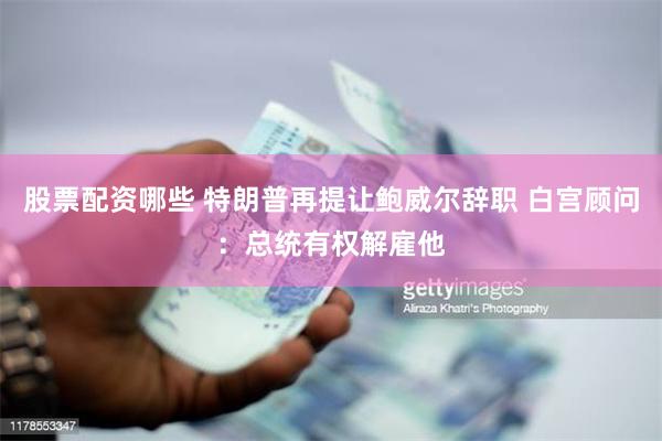 股票配资哪些 特朗普再提让鲍威尔辞职 白宫顾问：总统有权解雇他