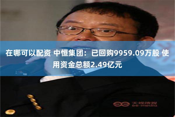 在哪可以配资 中恒集团：已回购9959.09万股 使用资金总额2.49亿元
