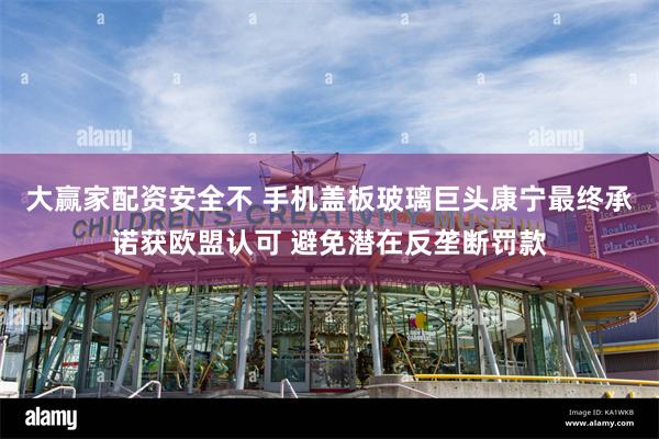 大赢家配资安全不 手机盖板玻璃巨头康宁最终承诺获欧盟认可 避免潜在反垄断罚款