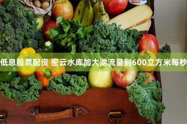 低息股票配资 密云水库加大泄流量到600立方米每秒