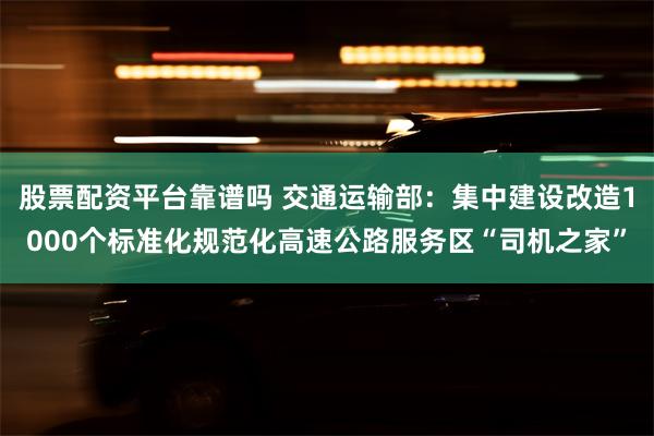 股票配资平台靠谱吗 交通运输部：集中建设改造1000个标准化规范化高速公路服务区“司机之家”