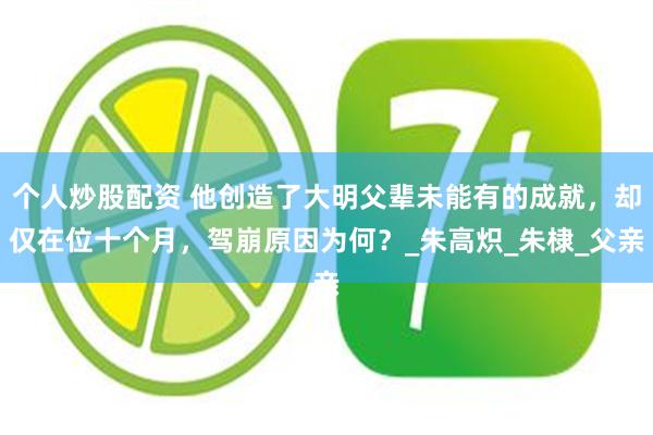 个人炒股配资 他创造了大明父辈未能有的成就，却仅在位十个月，驾崩原因为何？_朱高炽_朱棣_父亲